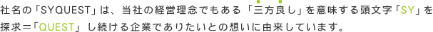 社名の「SYQUEST」は、当社の経営理念でもある「三方良し」を意味する頭文字「SY」を
探求＝「QUEST」し続ける企業でありたいとの想いに由来しています。