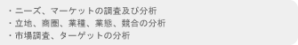 ・ニーズ、マーケットの調査及び分析　・立地、商圏、業種、業態、競合の分析　・市場調査、ターゲットの分析