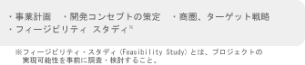 ・事業計画　・開発コンセプトの策定　・商圏、ターゲット戦略　・フィージビリティ スタディ※フィージビリティ・スタディ(Feasibility Study)とは、プロジェクトの
　実現可能性を事前に調査・検討すること。