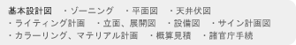 基本設計図　・ゾーニング　・平面図　・天井伏図　・ライティング計画　・立面、展開図　・設備図　・サイン計画図　・カラーリング、マテリアル計画　・概算見積　・諸官庁手続