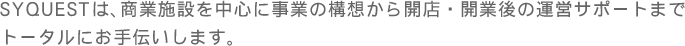 SYQUESTは、商業施設を中心に事業の構想から開店・開業後の運営サポートまで
トータルにお手伝いします。