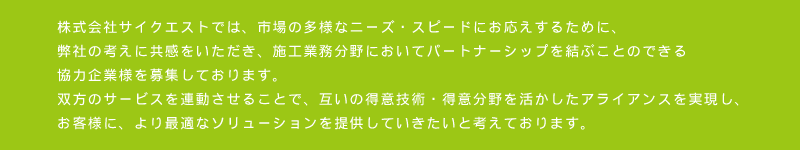 株式会社サイクエストでは、市場の多様なニーズ・スピードにお応えするために、弊社の考えに共感をいただき、施工業務分野においてパートナーシップを結ぶことのできる協力企業様を募集しております。
双方のサービスを連動させることで、互いの得意技術・得意分野を活かしたアライアンスを実現し、お客様に、より最適なソリューションを提供していきたいと考えております。